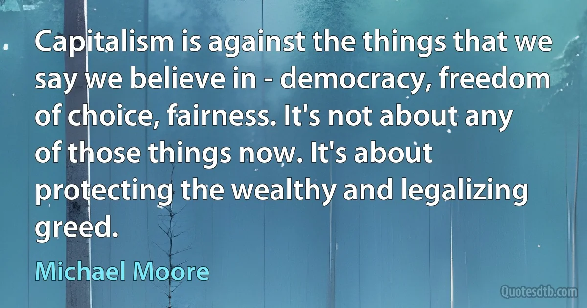 Capitalism is against the things that we say we believe in - democracy, freedom of choice, fairness. It's not about any of those things now. It's about protecting the wealthy and legalizing greed. (Michael Moore)