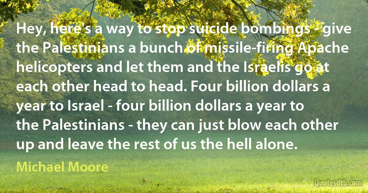 Hey, here's a way to stop suicide bombings - give the Palestinians a bunch of missile-firing Apache helicopters and let them and the Israelis go at each other head to head. Four billion dollars a year to Israel - four billion dollars a year to the Palestinians - they can just blow each other up and leave the rest of us the hell alone. (Michael Moore)