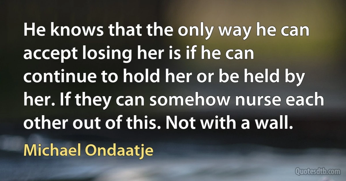 He knows that the only way he can accept losing her is if he can continue to hold her or be held by her. If they can somehow nurse each other out of this. Not with a wall. (Michael Ondaatje)