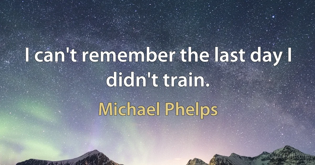 I can't remember the last day I didn't train. (Michael Phelps)