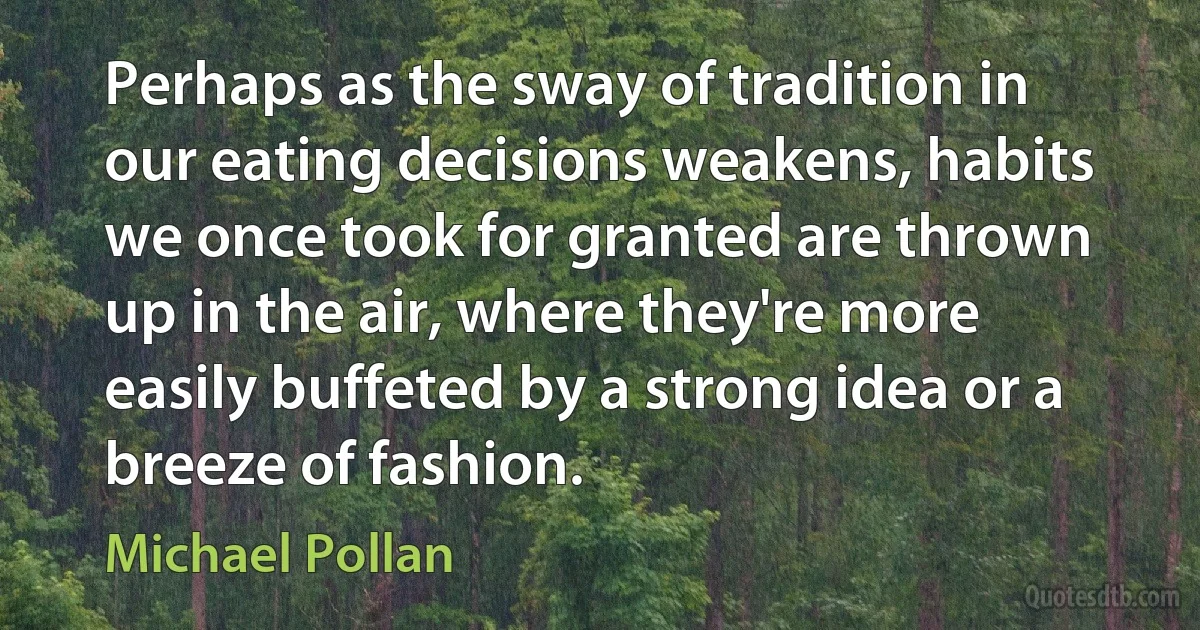 Perhaps as the sway of tradition in our eating decisions weakens, habits we once took for granted are thrown up in the air, where they're more easily buffeted by a strong idea or a breeze of fashion. (Michael Pollan)