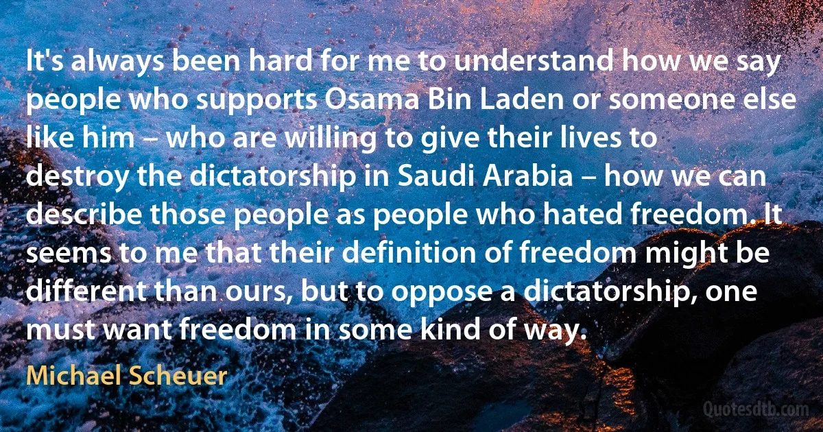 It's always been hard for me to understand how we say people who supports Osama Bin Laden or someone else like him – who are willing to give their lives to destroy the dictatorship in Saudi Arabia – how we can describe those people as people who hated freedom. It seems to me that their definition of freedom might be different than ours, but to oppose a dictatorship, one must want freedom in some kind of way. (Michael Scheuer)