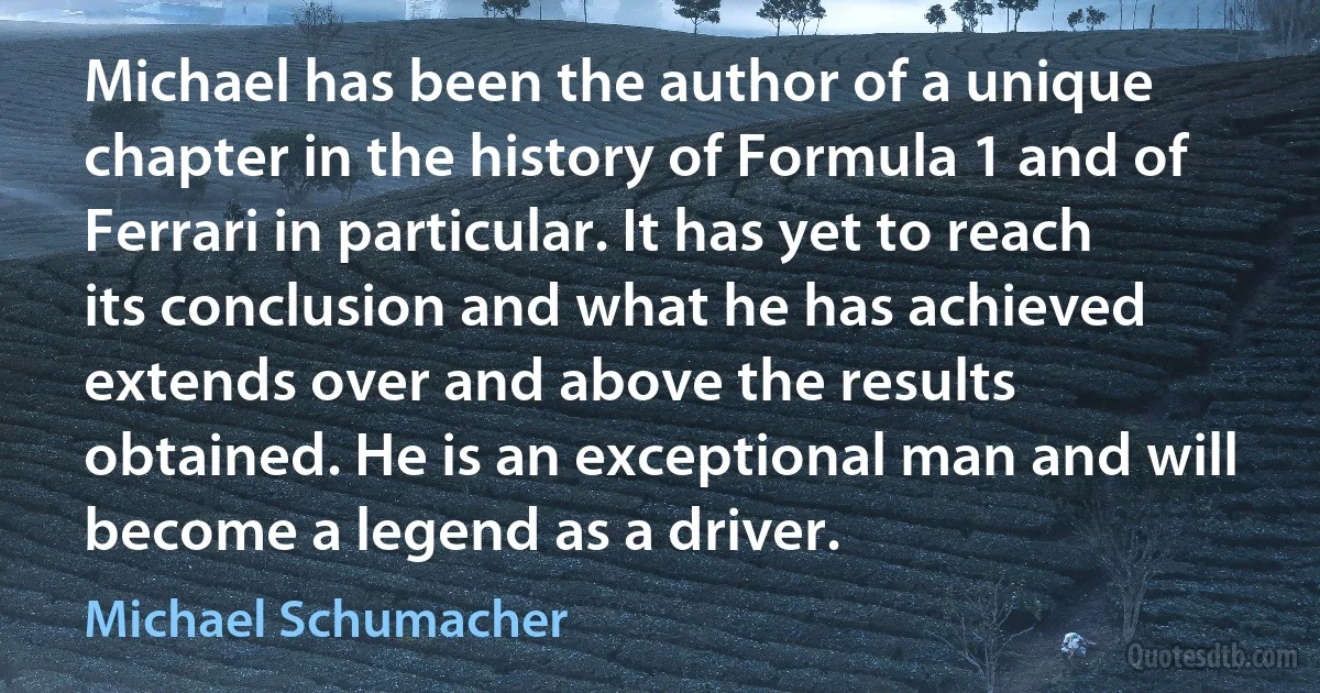 Michael has been the author of a unique chapter in the history of Formula 1 and of Ferrari in particular. It has yet to reach its conclusion and what he has achieved extends over and above the results obtained. He is an exceptional man and will become a legend as a driver. (Michael Schumacher)