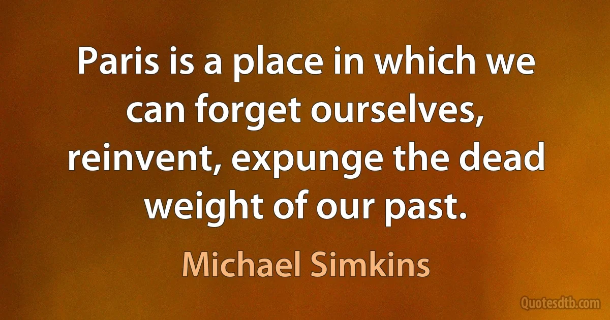 Paris is a place in which we can forget ourselves, reinvent, expunge the dead weight of our past. (Michael Simkins)