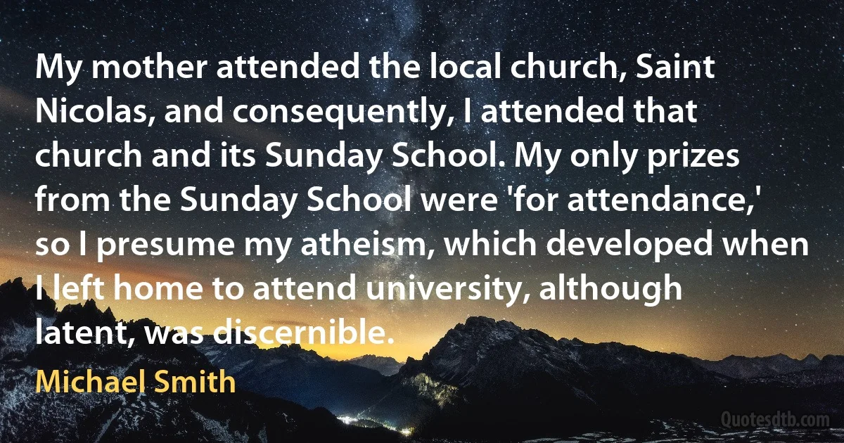 My mother attended the local church, Saint Nicolas, and consequently, I attended that church and its Sunday School. My only prizes from the Sunday School were 'for attendance,' so I presume my atheism, which developed when I left home to attend university, although latent, was discernible. (Michael Smith)