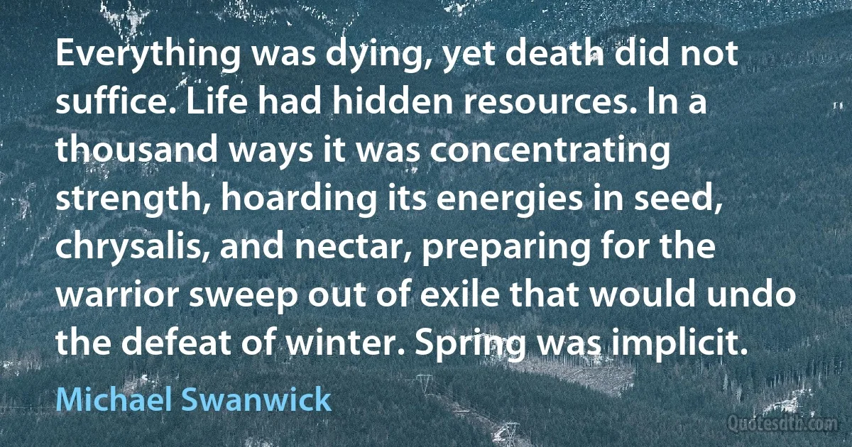 Everything was dying, yet death did not suffice. Life had hidden resources. In a thousand ways it was concentrating strength, hoarding its energies in seed, chrysalis, and nectar, preparing for the warrior sweep out of exile that would undo the defeat of winter. Spring was implicit. (Michael Swanwick)