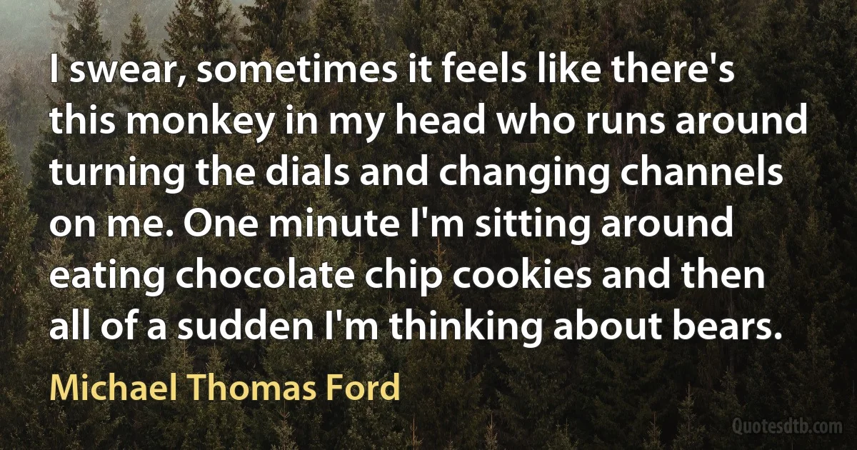 I swear, sometimes it feels like there's this monkey in my head who runs around turning the dials and changing channels on me. One minute I'm sitting around eating chocolate chip cookies and then all of a sudden I'm thinking about bears. (Michael Thomas Ford)