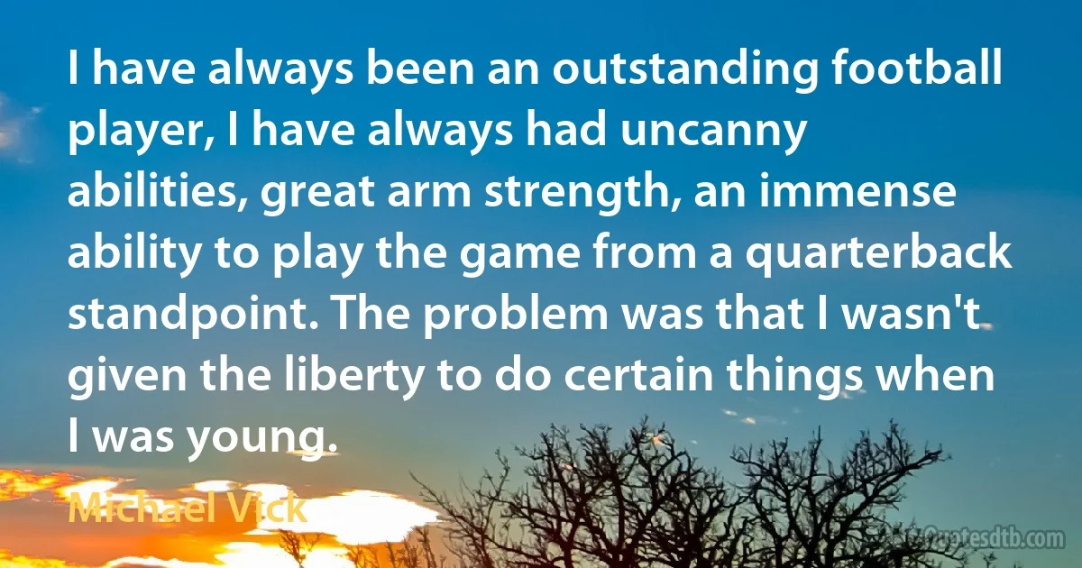 I have always been an outstanding football player, I have always had uncanny abilities, great arm strength, an immense ability to play the game from a quarterback standpoint. The problem was that I wasn't given the liberty to do certain things when I was young. (Michael Vick)