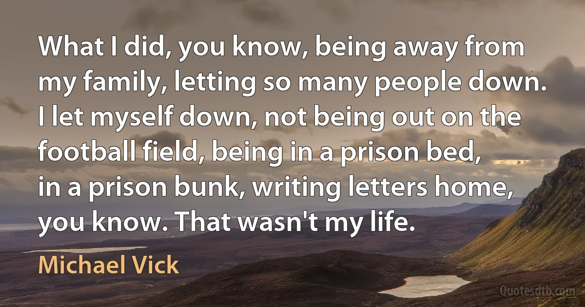 What I did, you know, being away from my family, letting so many people down. I let myself down, not being out on the football field, being in a prison bed, in a prison bunk, writing letters home, you know. That wasn't my life. (Michael Vick)