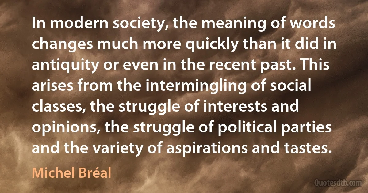 In modern society, the meaning of words changes much more quickly than it did in antiquity or even in the recent past. This arises from the intermingling of social classes, the struggle of interests and opinions, the struggle of political parties and the variety of aspirations and tastes. (Michel Bréal)