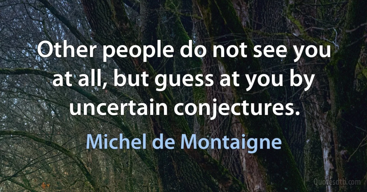 Other people do not see you at all, but guess at you by uncertain conjectures. (Michel de Montaigne)