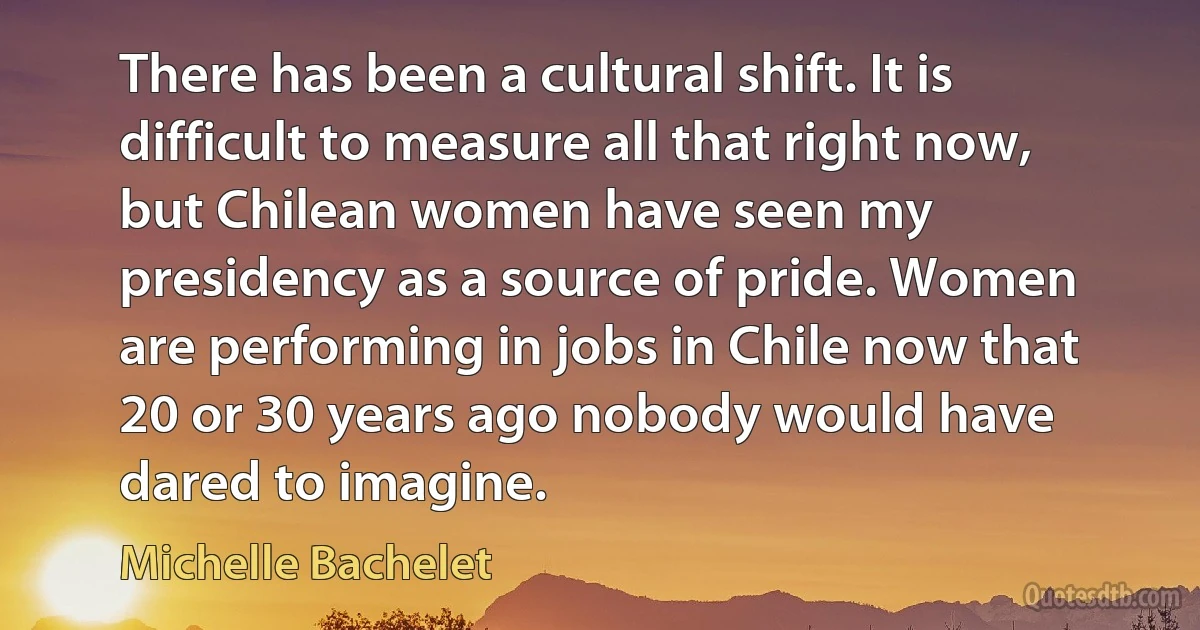 There has been a cultural shift. It is difficult to measure all that right now, but Chilean women have seen my presidency as a source of pride. Women are performing in jobs in Chile now that 20 or 30 years ago nobody would have dared to imagine. (Michelle Bachelet)