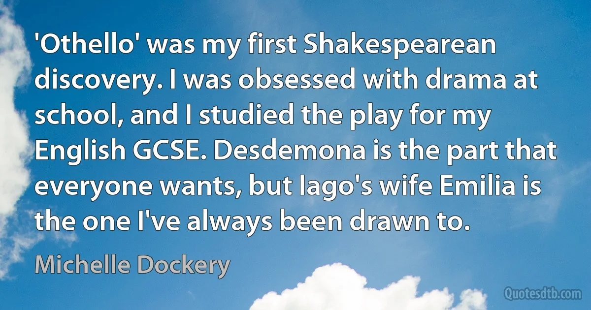 'Othello' was my first Shakespearean discovery. I was obsessed with drama at school, and I studied the play for my English GCSE. Desdemona is the part that everyone wants, but Iago's wife Emilia is the one I've always been drawn to. (Michelle Dockery)