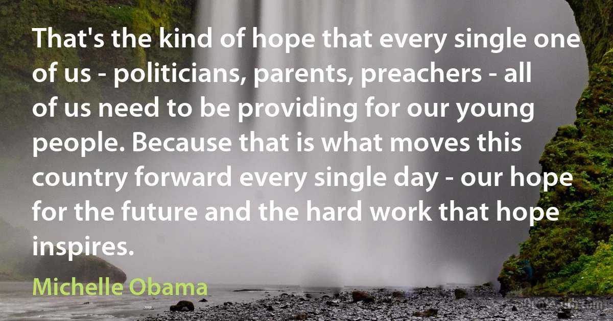 That's the kind of hope that every single one of us - politicians, parents, preachers - all of us need to be providing for our young people. Because that is what moves this country forward every single day - our hope for the future and the hard work that hope inspires. (Michelle Obama)