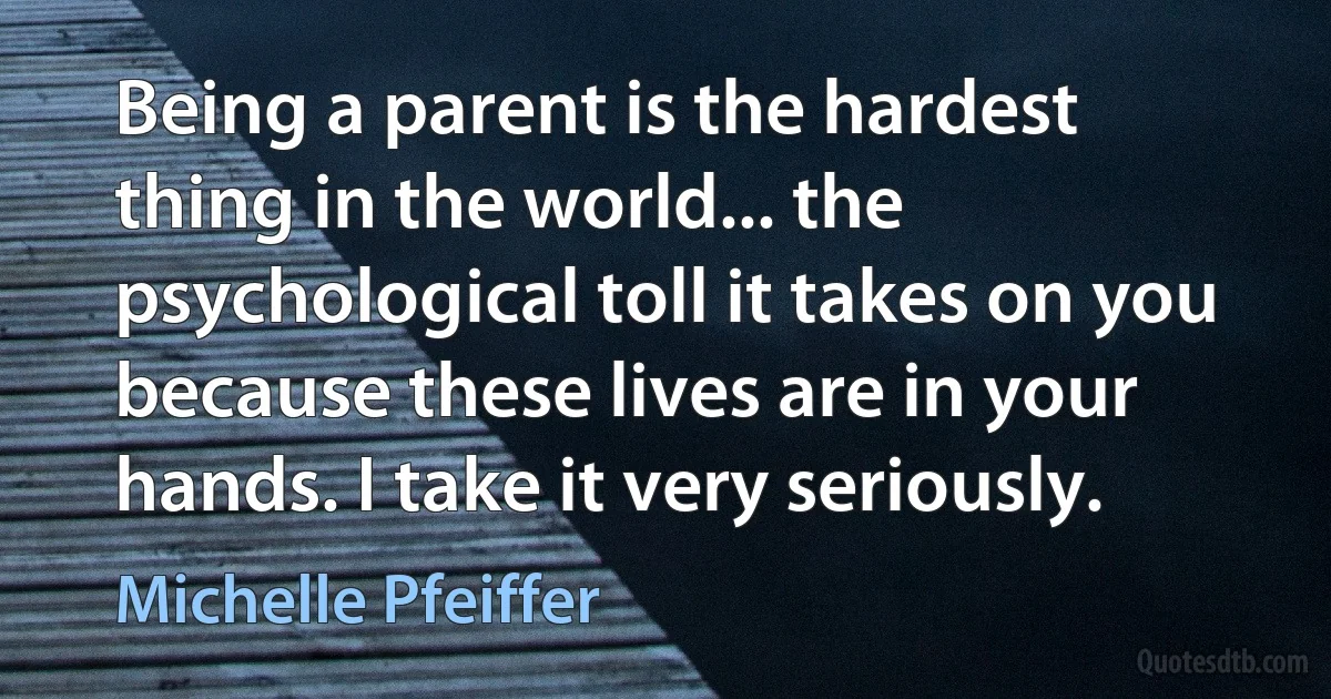 Being a parent is the hardest thing in the world... the psychological toll it takes on you because these lives are in your hands. I take it very seriously. (Michelle Pfeiffer)