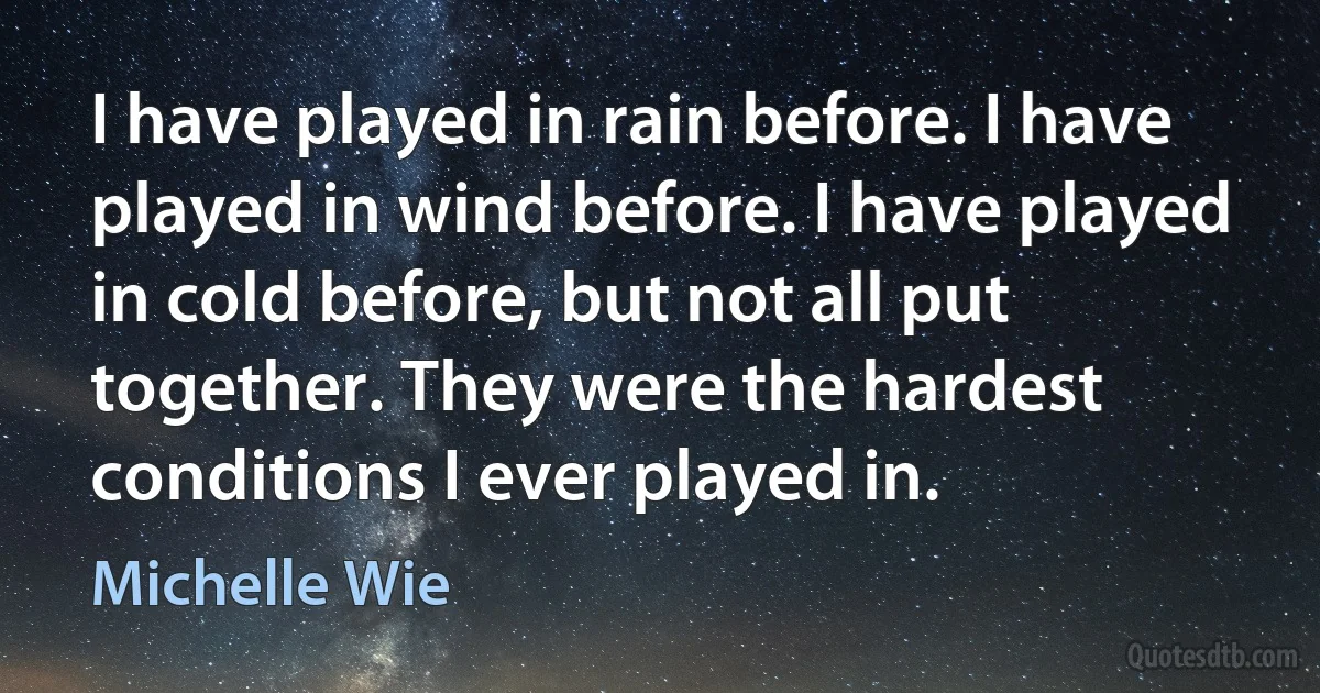 I have played in rain before. I have played in wind before. I have played in cold before, but not all put together. They were the hardest conditions I ever played in. (Michelle Wie)