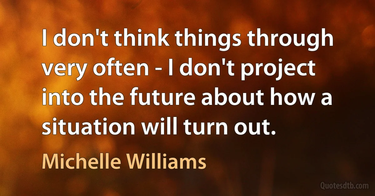 I don't think things through very often - I don't project into the future about how a situation will turn out. (Michelle Williams)