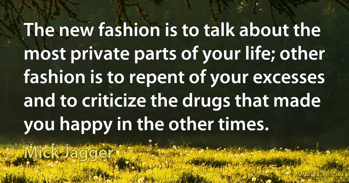 The new fashion is to talk about the most private parts of your life; other fashion is to repent of your excesses and to criticize the drugs that made you happy in the other times. (Mick Jagger)