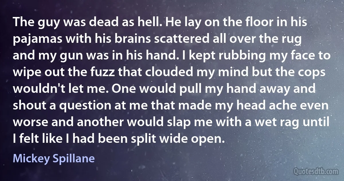 The guy was dead as hell. He lay on the floor in his pajamas with his brains scattered all over the rug and my gun was in his hand. I kept rubbing my face to wipe out the fuzz that clouded my mind but the cops wouldn't let me. One would pull my hand away and shout a question at me that made my head ache even worse and another would slap me with a wet rag until I felt like I had been split wide open. (Mickey Spillane)