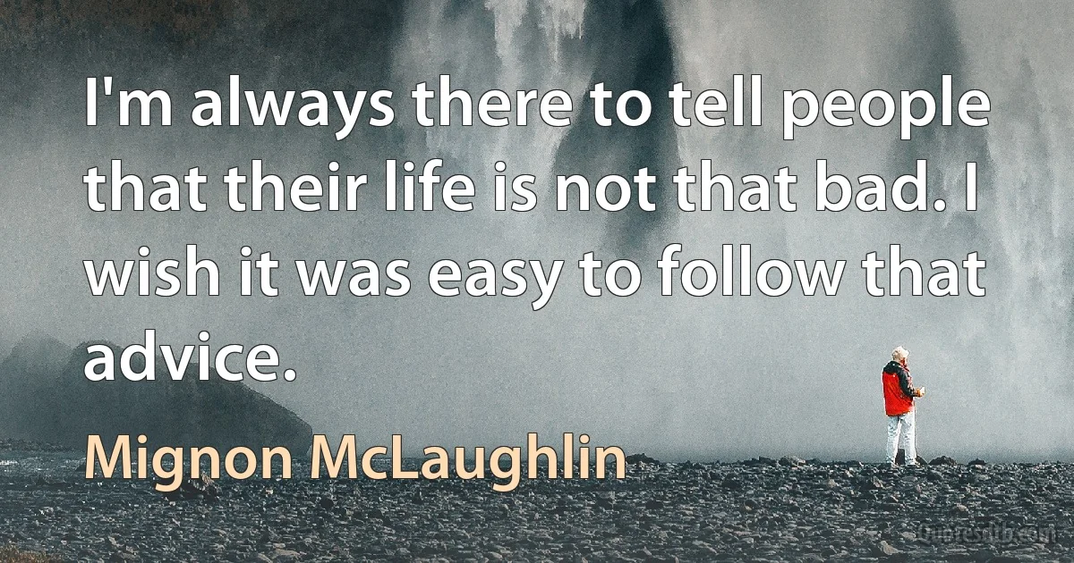 I'm always there to tell people that their life is not that bad. I wish it was easy to follow that advice. (Mignon McLaughlin)