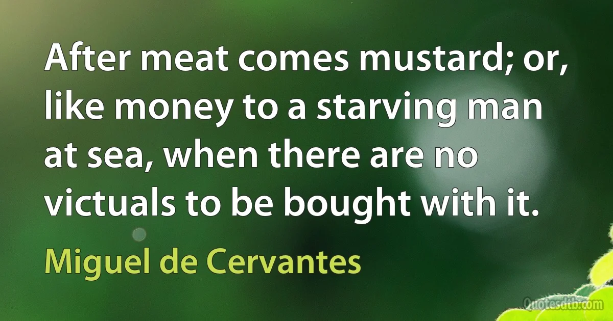 After meat comes mustard; or, like money to a starving man at sea, when there are no victuals to be bought with it. (Miguel de Cervantes)