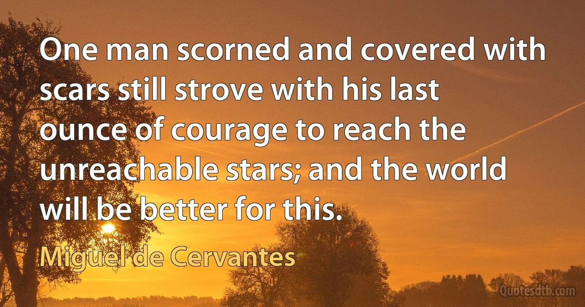 One man scorned and covered with scars still strove with his last ounce of courage to reach the unreachable stars; and the world will be better for this. (Miguel de Cervantes)