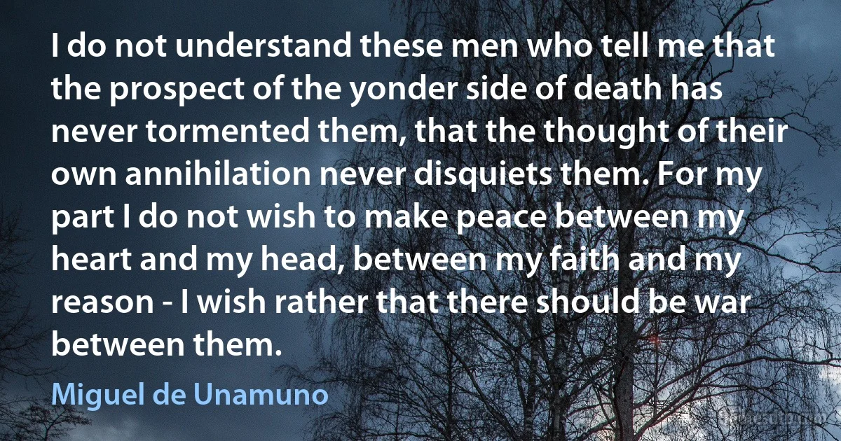 I do not understand these men who tell me that the prospect of the yonder side of death has never tormented them, that the thought of their own annihilation never disquiets them. For my part I do not wish to make peace between my heart and my head, between my faith and my reason - I wish rather that there should be war between them. (Miguel de Unamuno)