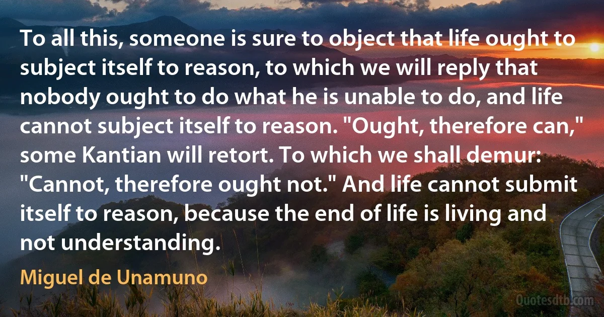 To all this, someone is sure to object that life ought to subject itself to reason, to which we will reply that nobody ought to do what he is unable to do, and life cannot subject itself to reason. "Ought, therefore can," some Kantian will retort. To which we shall demur: "Cannot, therefore ought not." And life cannot submit itself to reason, because the end of life is living and not understanding. (Miguel de Unamuno)