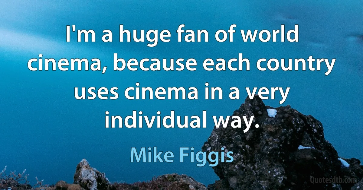 I'm a huge fan of world cinema, because each country uses cinema in a very individual way. (Mike Figgis)