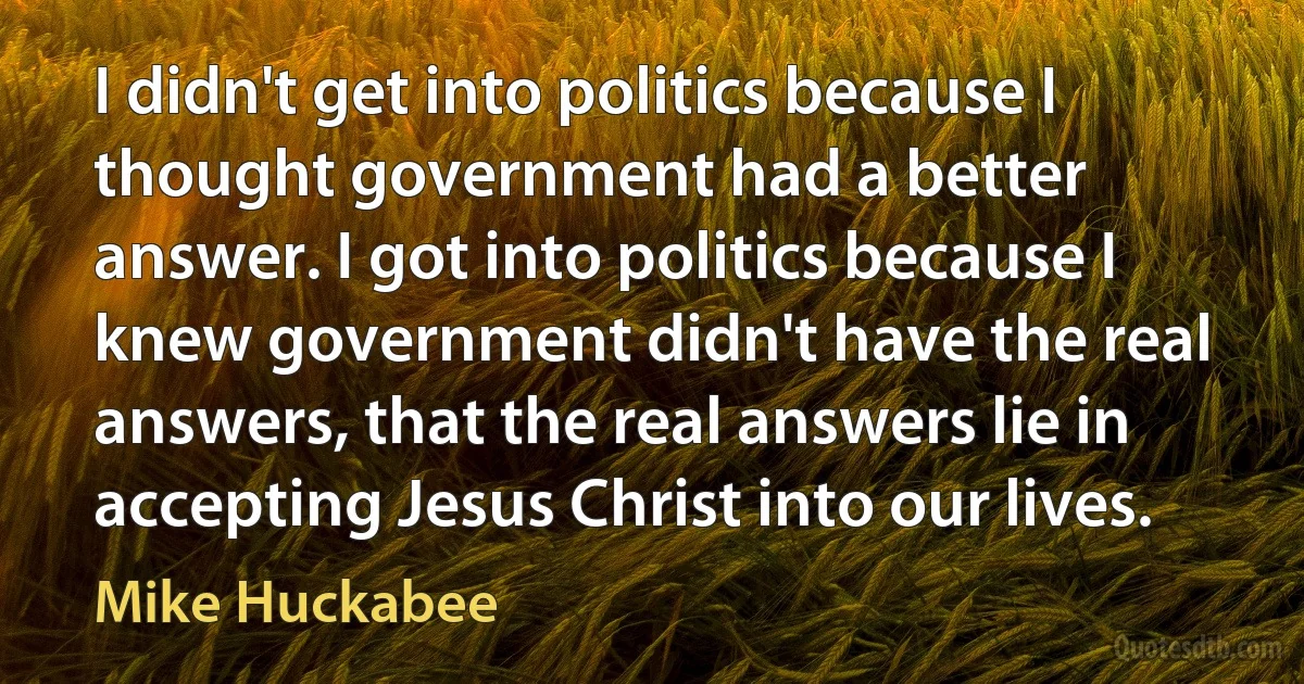 I didn't get into politics because I thought government had a better answer. I got into politics because I knew government didn't have the real answers, that the real answers lie in accepting Jesus Christ into our lives. (Mike Huckabee)