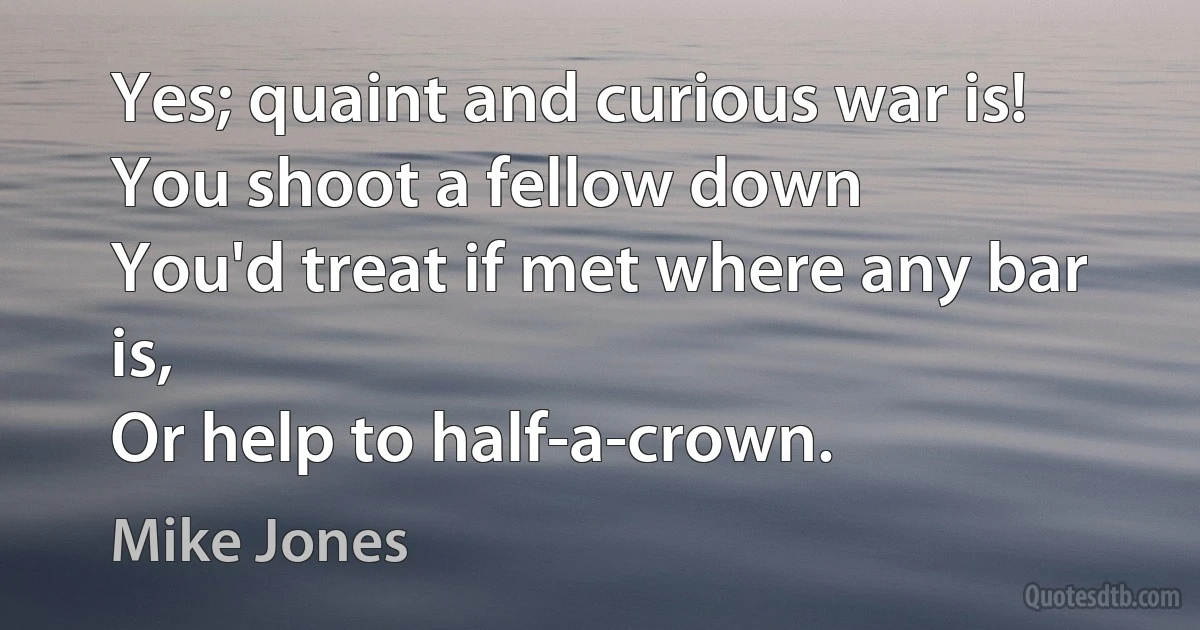 Yes; quaint and curious war is!
You shoot a fellow down
You'd treat if met where any bar is,
Or help to half-a-crown. (Mike Jones)