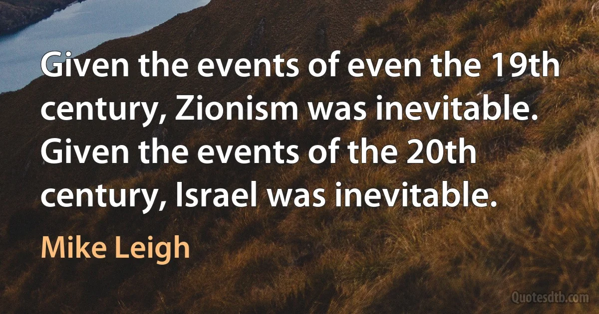 Given the events of even the 19th century, Zionism was inevitable. Given the events of the 20th century, Israel was inevitable. (Mike Leigh)