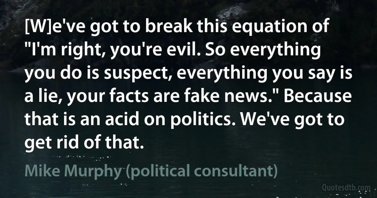 [W]e've got to break this equation of "I'm right, you're evil. So everything you do is suspect, everything you say is a lie, your facts are fake news." Because that is an acid on politics. We've got to get rid of that. (Mike Murphy (political consultant))