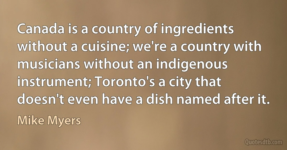 Canada is a country of ingredients without a cuisine; we're a country with musicians without an indigenous instrument; Toronto's a city that doesn't even have a dish named after it. (Mike Myers)