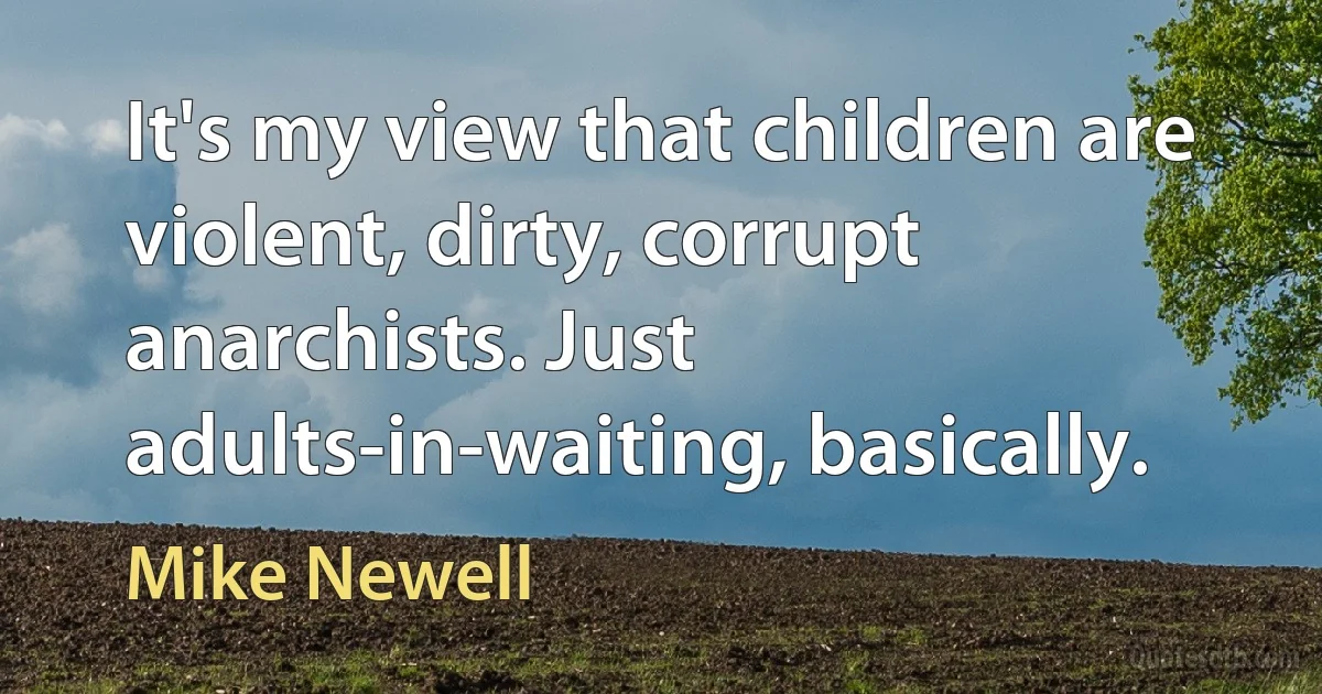 It's my view that children are violent, dirty, corrupt anarchists. Just adults-in-waiting, basically. (Mike Newell)