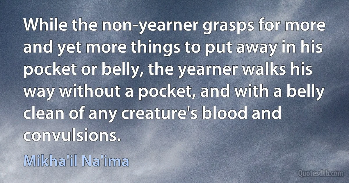 While the non-yearner grasps for more and yet more things to put away in his pocket or belly, the yearner walks his way without a pocket, and with a belly clean of any creature's blood and convulsions. (Mikha'il Na'ima)