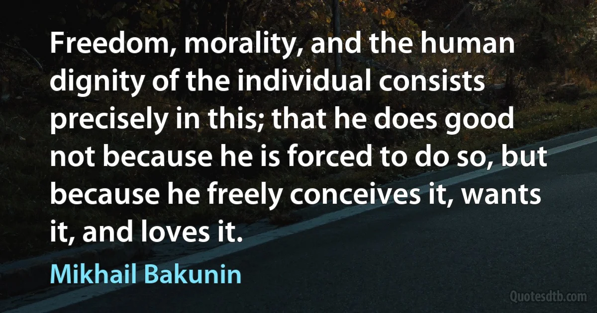 Freedom, morality, and the human dignity of the individual consists precisely in this; that he does good not because he is forced to do so, but because he freely conceives it, wants it, and loves it. (Mikhail Bakunin)