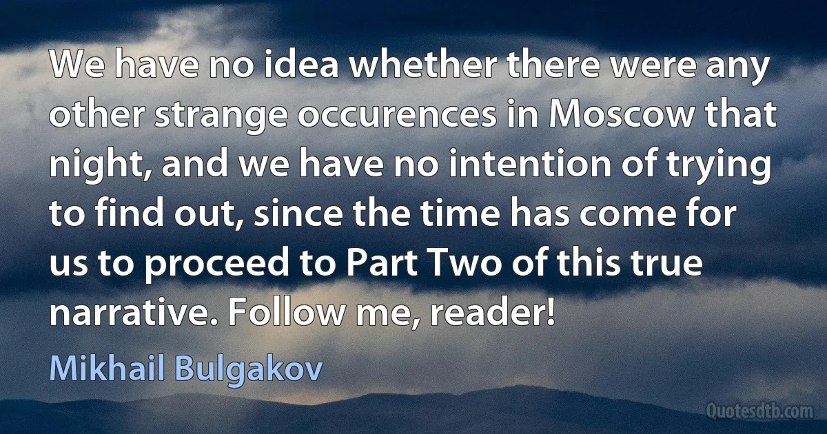 We have no idea whether there were any other strange occurences in Moscow that night, and we have no intention of trying to find out, since the time has come for us to proceed to Part Two of this true narrative. Follow me, reader! (Mikhail Bulgakov)