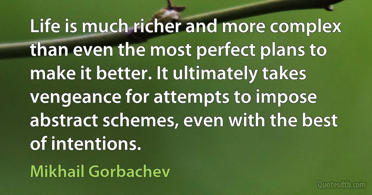 Life is much richer and more complex than even the most perfect plans to make it better. It ultimately takes vengeance for attempts to impose abstract schemes, even with the best of intentions. (Mikhail Gorbachev)