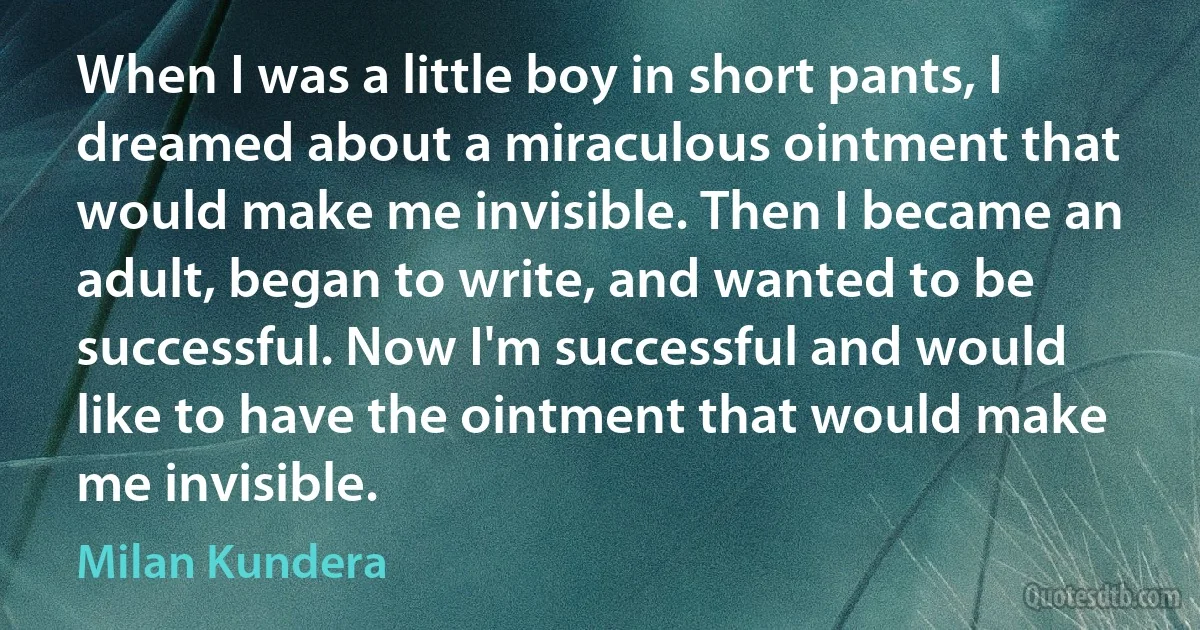 When I was a little boy in short pants, I dreamed about a miraculous ointment that would make me invisible. Then I became an adult, began to write, and wanted to be successful. Now I'm successful and would like to have the ointment that would make me invisible. (Milan Kundera)