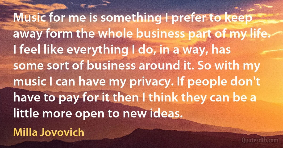 Music for me is something I prefer to keep away form the whole business part of my life. I feel like everything I do, in a way, has some sort of business around it. So with my music I can have my privacy. If people don't have to pay for it then I think they can be a little more open to new ideas. (Milla Jovovich)