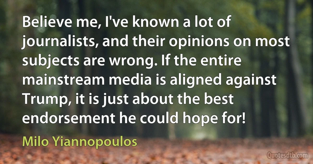 Believe me, I've known a lot of journalists, and their opinions on most subjects are wrong. If the entire mainstream media is aligned against Trump, it is just about the best endorsement he could hope for! (Milo Yiannopoulos)