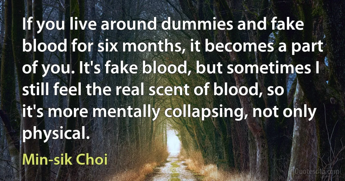 If you live around dummies and fake blood for six months, it becomes a part of you. It's fake blood, but sometimes I still feel the real scent of blood, so it's more mentally collapsing, not only physical. (Min-sik Choi)