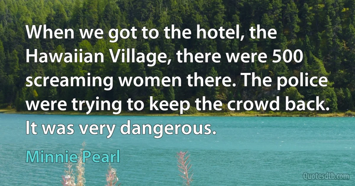 When we got to the hotel, the Hawaiian Village, there were 500 screaming women there. The police were trying to keep the crowd back. It was very dangerous. (Minnie Pearl)