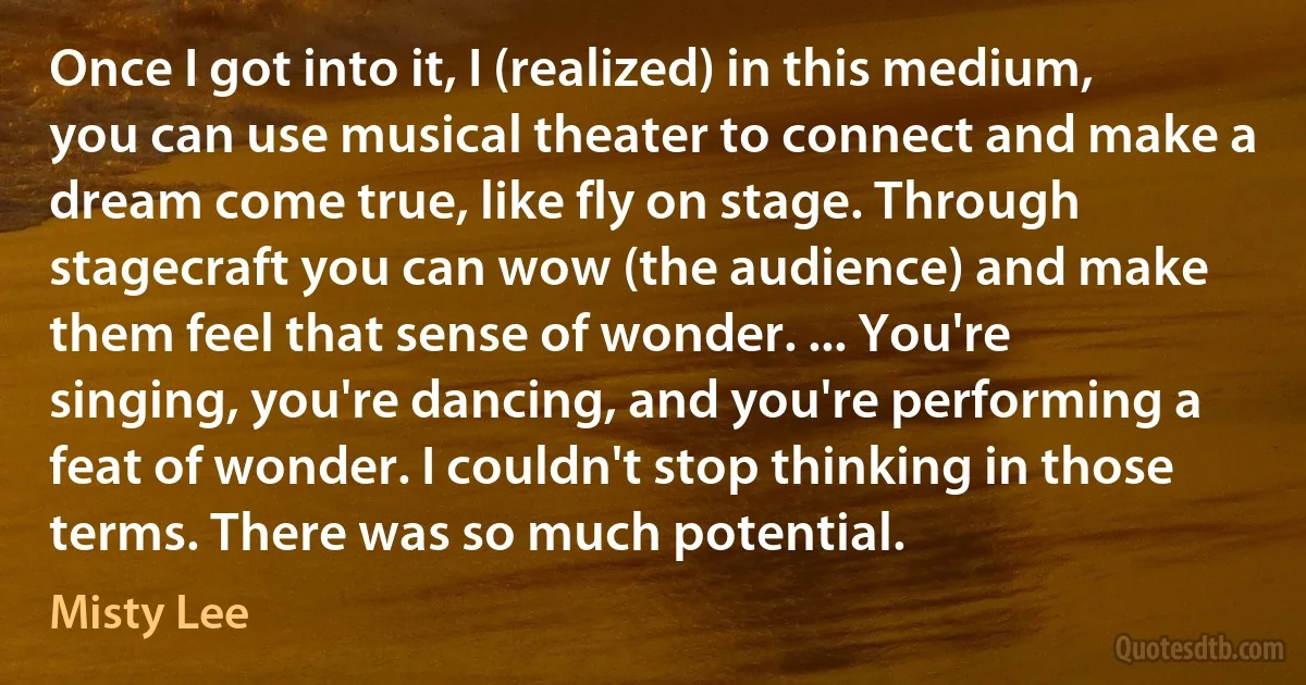 Once I got into it, I (realized) in this medium, you can use musical theater to connect and make a dream come true, like fly on stage. Through stagecraft you can wow (the audience) and make them feel that sense of wonder. ... You're singing, you're dancing, and you're performing a feat of wonder. I couldn't stop thinking in those terms. There was so much potential. (Misty Lee)