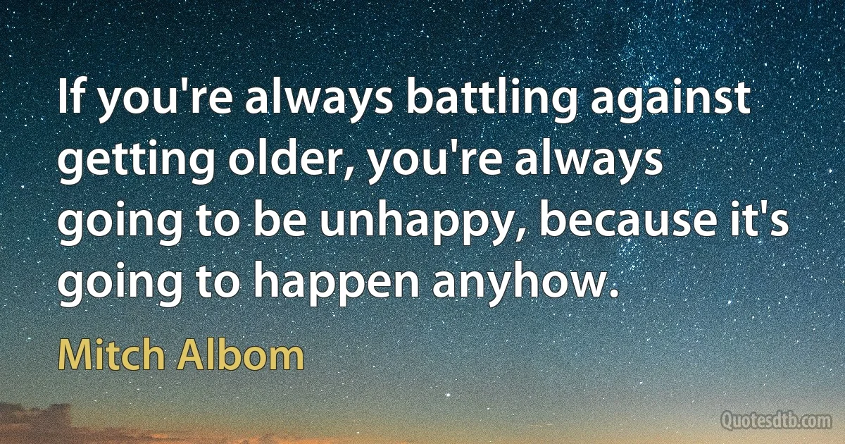 If you're always battling against getting older, you're always going to be unhappy, because it's going to happen anyhow. (Mitch Albom)