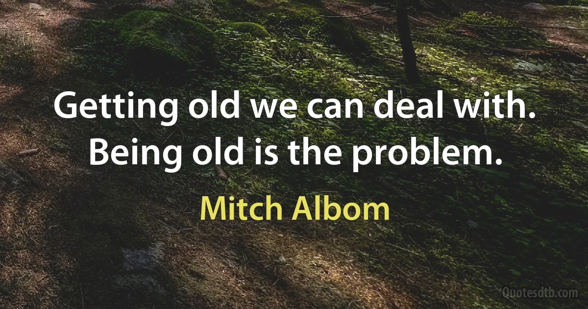 Getting old we can deal with. Being old is the problem. (Mitch Albom)