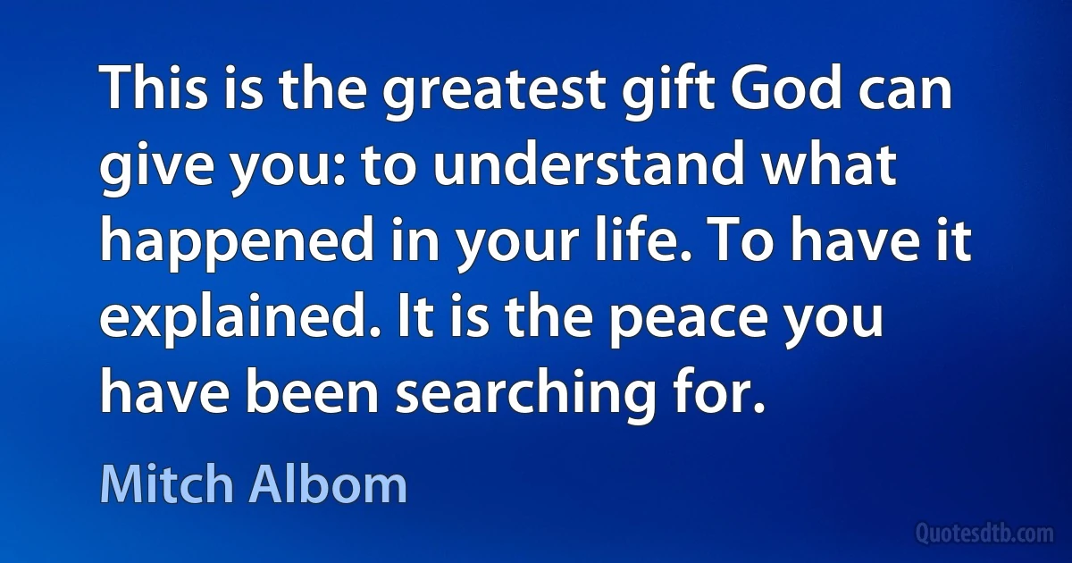 This is the greatest gift God can give you: to understand what happened in your life. To have it explained. It is the peace you have been searching for. (Mitch Albom)