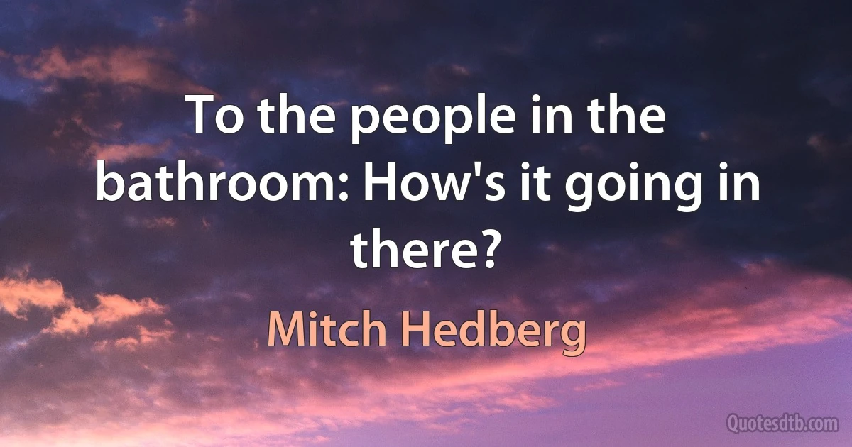 To the people in the bathroom: How's it going in there? (Mitch Hedberg)