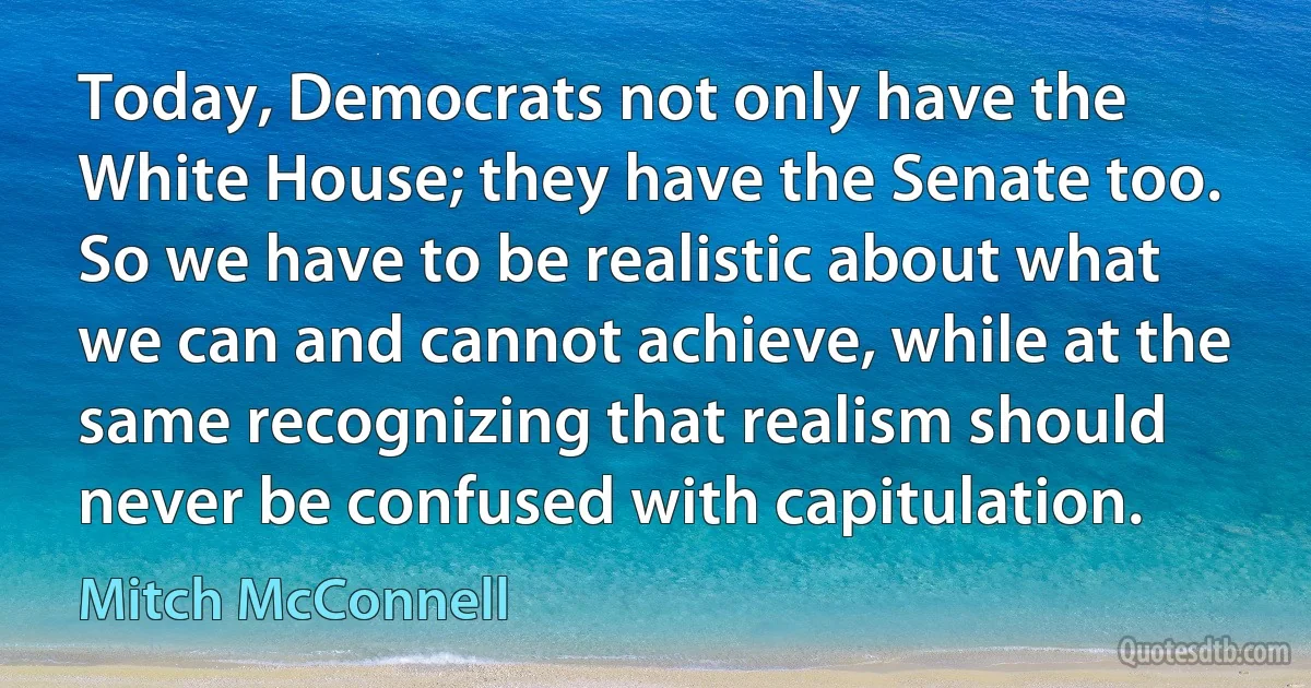 Today, Democrats not only have the White House; they have the Senate too. So we have to be realistic about what we can and cannot achieve, while at the same recognizing that realism should never be confused with capitulation. (Mitch McConnell)